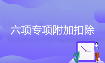 六項專項附加扣除的享受條件、扣除標準、扣除方式、扣除時間…