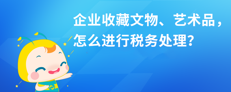 企業(yè)收藏文物、藝術品，怎么進行稅務處理？