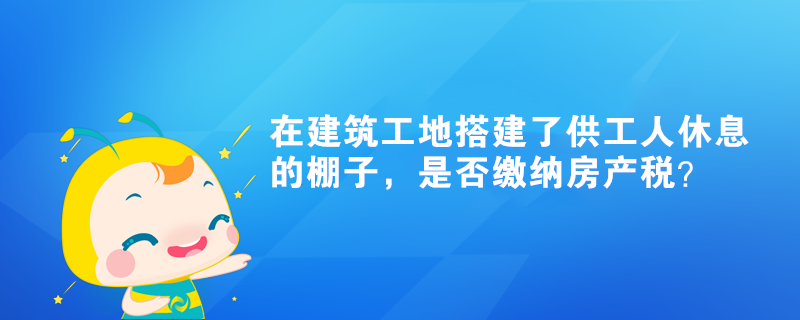在建筑工地搭建了供工人休息的棚子，是否繳納房產稅？