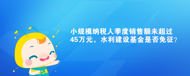 小規模納稅人季度銷售額未超過45萬元，水利建設基金是否免征？