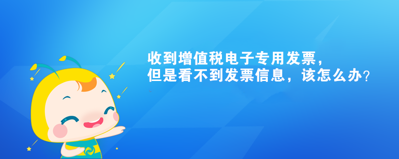 收到增值稅電子專用發票，但是看不到發票信息，該怎么辦？