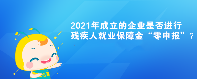 2021年成立的企業是否進行殘疾人就業保障金“零申報”？