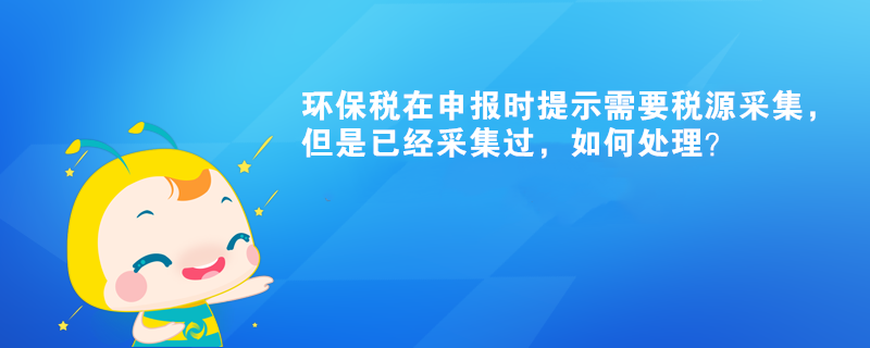 環(huán)保稅在申報(bào)時(shí)提示需要稅源采集，但是已經(jīng)采集過，如何處理？