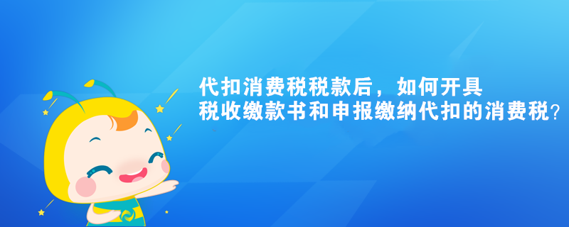代扣消費(fèi)稅稅款后，如何開具稅收繳款書和申報繳納代扣的消費(fèi)稅？