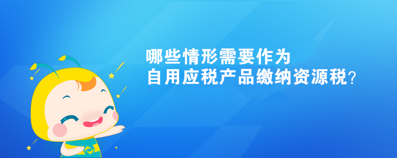 哪些情形需要作為自用應稅產品繳納資源稅？