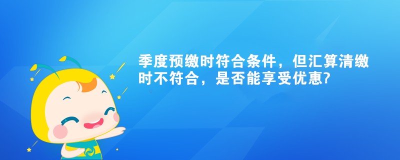 季度預繳時符合條件，但匯算清繳時不符合，是否能享受優惠?