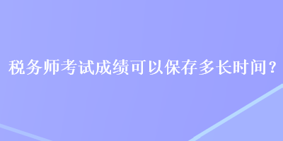 稅務(wù)師考試成績(jī)可以保存多長(zhǎng)時(shí)間？