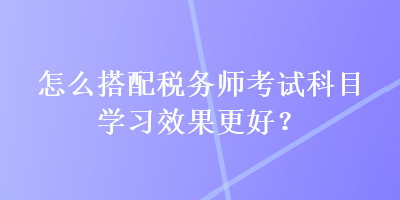 怎么搭配稅務師考試科目學習效果更好？