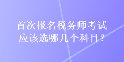 首次報(bào)名稅務(wù)師考試應(yīng)該選哪幾個科目？