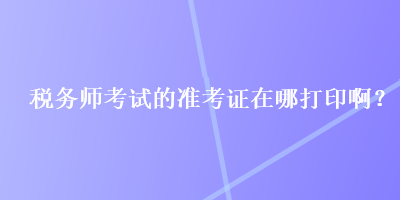 稅務師考試的準考證在哪打印啊？