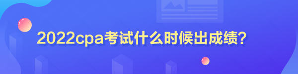 2022cpa考試什么時候出成績？