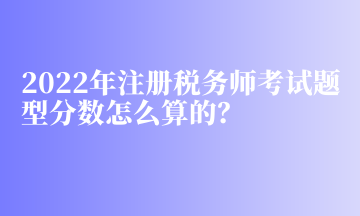 2022年注冊稅務師考試題型分數怎么算的？
