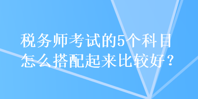 稅務師考試的5個科目怎么搭配起來比較好？