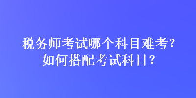 稅務師考試哪個科目難考？如何搭配考試科目？
