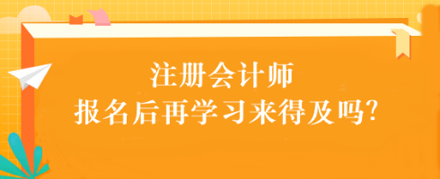 注會考試報名后再學習來得及嗎？別別別！太晚了...