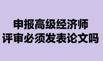 申報高級經濟師評審必須發表論文嗎