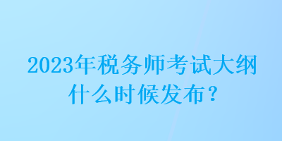 2023年稅務師考試大綱什么時候發布？