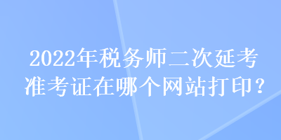 2022年稅務(wù)師二次延考準(zhǔn)考證在哪個網(wǎng)站打??？