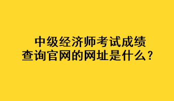中級經濟師考試成績查詢官網的網址是什么？