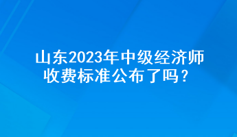 山東2023年中級經濟師收費標準公布了嗎？