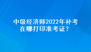 中級經濟師2022年補考在哪打印準考證？