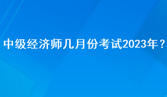 中級(jí)經(jīng)濟(jì)師幾月份考試2023年？