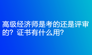 高級經濟師是考的還是評審的？證書有什么用？