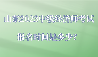 山東2023中級經濟師考試報名時間是多少？