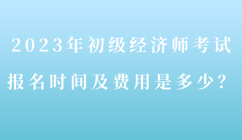 2023年初級(jí)經(jīng)濟(jì)師考試報(bào)名時(shí)間及費(fèi)用是多少？