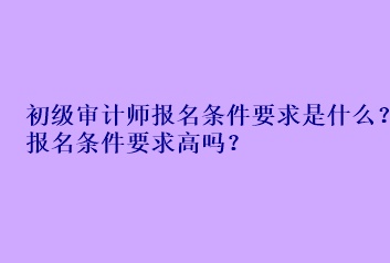 初級(jí)審計(jì)師報(bào)名條件要求是什么？報(bào)名條件要求高嗎？
