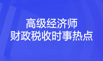 2023年高級經濟師考試《財政稅收》時事熱點匯總
