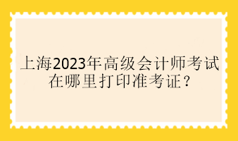 上海2023年高級(jí)會(huì)計(jì)師考試在哪里打印準(zhǔn)考證？