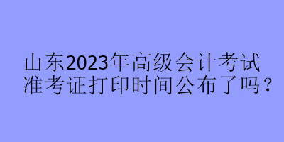 山東2023年高級會計考試準考證打印時間公布了嗎？