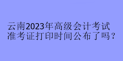 云南2023年高級會計考試準考證打印時間公布了嗎？