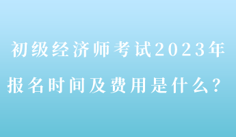 初級經濟師考試2023年報名時間及費用是什么？