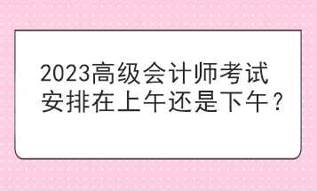 2023高級(jí)會(huì)計(jì)師考試安排在上午還是下午？