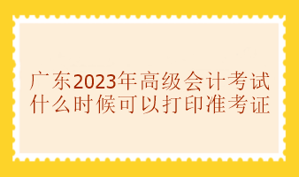 廣東2023年高級會計考試準考證什么時候可以打印？