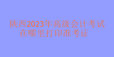 陜西2023年高級會計考試準考證在哪里打印？
