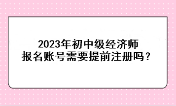2023年初中級經濟師報名賬號需要提前注冊嗎？