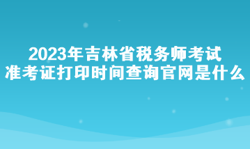 2023年吉林省稅務師考試準考證打印時間查詢官網是什么？