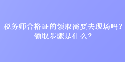 稅務師合格證的領取需要去現場嗎？領取步驟是什么？