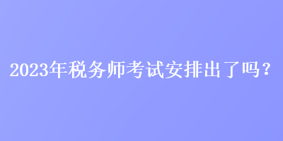 2023年稅務師考試安排出了嗎？