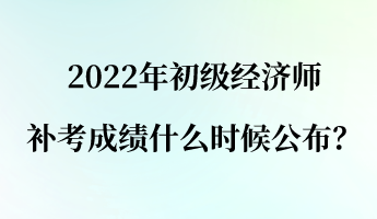 2022年初級經(jīng)濟(jì)師補考成績什么時候公布？