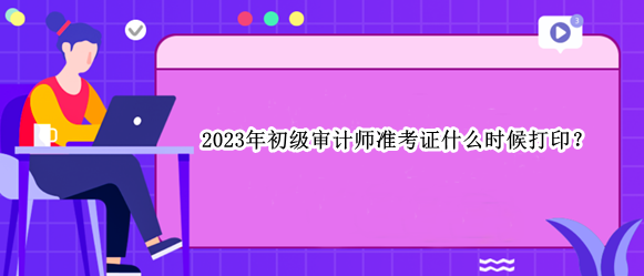 2023年初級審計師準(zhǔn)考證什么時候打印？