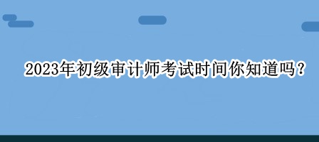 2023年初級審計師考試時間你知道嗎？
