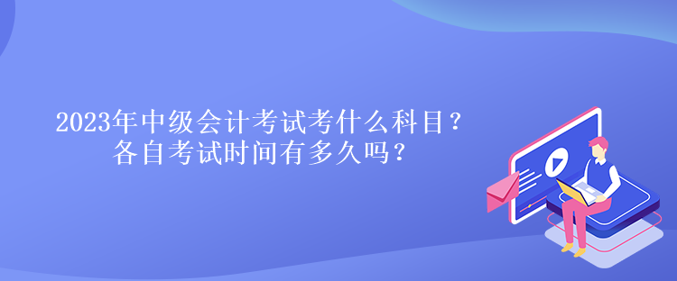 2023年中級會計考試考什么科目？各自考試時間有多久嗎？