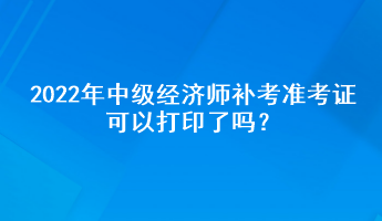 2022年中級經濟師補考準考證可以打印了嗎？