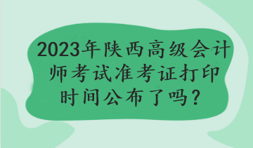 2023年陜西高級(jí)會(huì)計(jì)師考試準(zhǔn)考證打印時(shí)間公布了嗎？
