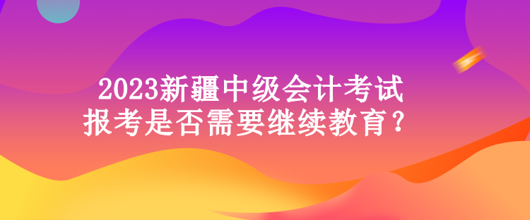 2023新疆中級會計考試報考是否需要繼續教育？