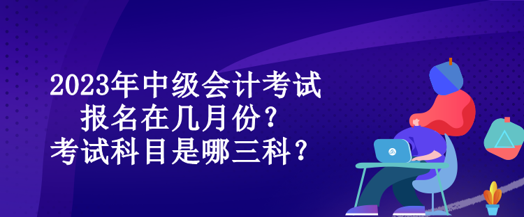 2023年中級會計考試報名在幾月份？考試科目是哪三科？